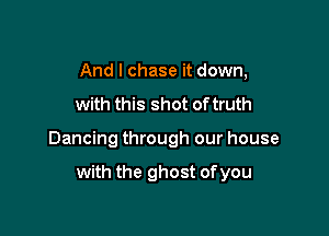 And I chase it down,

with this shot of truth

Dancing through our house

with the ghost of you