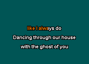 like I always do

Dancing through our house

with the ghost of you