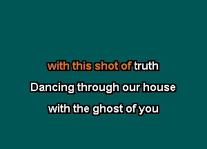 with this shot of truth

Dancing through our house

with the ghost of you