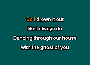 So I drown it out

like I always do

Dancing through our house

with the ghost of you