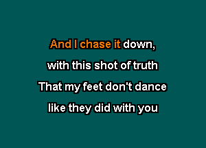 And I chase it down,
with this shot of truth
That my feet don't dance

like they did with you