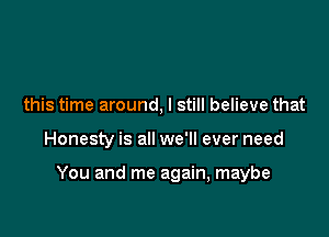 this time around, I still believe that

Honesty is all we'll ever need

You and me again, maybe