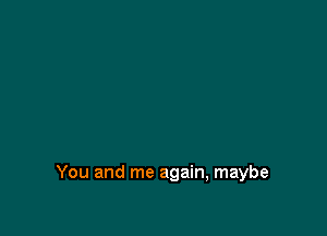 You and me again, maybe