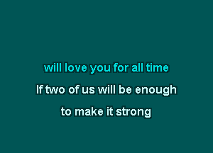 will love you for all time

lftwo of us will be enough

to make it strong