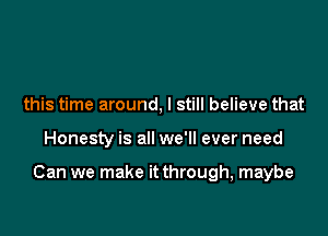 this time around, I still believe that

Honesty is all we'll ever need

Can we make it through, maybe