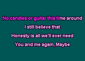 No candles or guitar this time around
I still believe that

Honesty is all we'll ever need

You and me again, Maybe