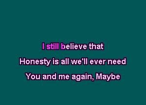 I still believe that

Honesty is all we'll ever need

You and me again, Maybe