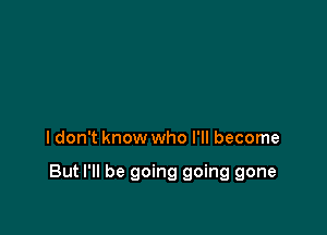 I don't know who I'll become

But I'll be going going gone