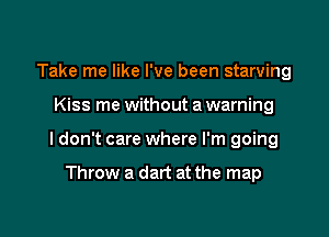Take me like I've been starving

Kiss me without a warning

I don't care where I'm going

Throw a dart at the map