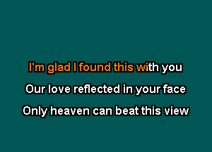 I'm glad lfound this with you

Our love reflected in your face

Only heaven can beat this view