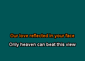 Our love reflected in your face

Only heaven can beat this view