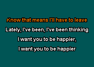 Know that means I'll have to leave

Lately, I've been, I've been thinking

I want you to be happier,

I want you to be happier