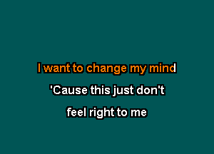 lwant to change my mind

'Cause this just don't

feel right to me