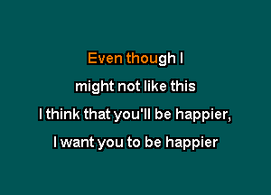 Even though I
might not like this

I think that you'll be happier,

I want you to be happier