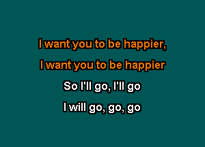 lwant you to be happier,

lwant you to be happier
So I'll go, I'll go

lwill go, go, go