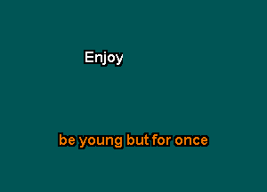 be young but for once