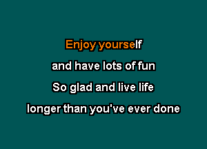 Enjoy yourself
and have lots offun

So glad and live life

longer than you've ever done
