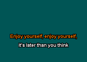 Enjoy yourself, enjoy yourself,

it's Iaterthan you think