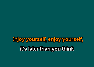 Enjoy yourself, enjoy yourself,

it's Iaterthan you think