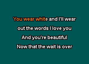 You wear white and I'll wear

out the words I love you

And you're beautiful

Now that the wait is over