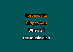 I promise to

Sing to you

When all

the music dies