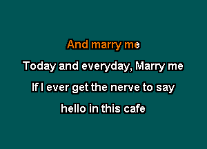 And marry me

Today and everyday, Marry me

lfl ever get the nerve to say

hello in this cafe