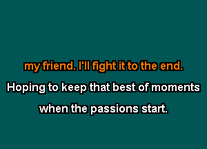 my friend. l'll fight it to the end.

Hoping to keep that best of moments

when the passions start.