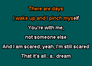 There are days

lwake up and l pinch myself

You're with me,
not someone else
And I am scared. yeah, I'm still scared

That it's all.. a.. dream