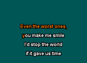 Even the worst ones,

you make me smile
I'd stop the world

if it gave us time