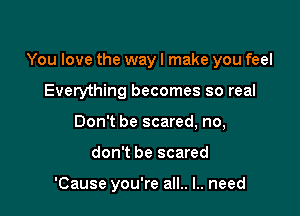 You love the wayl make you feel

Everything becomes so real
Don't be scared, no,
don't be scared

'Cause you're all.. I.. need