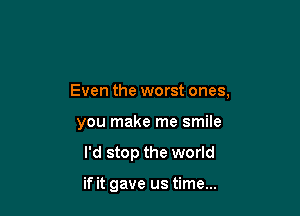 Even the worst ones,

you make me smile
I'd stop the world

if it gave us time...