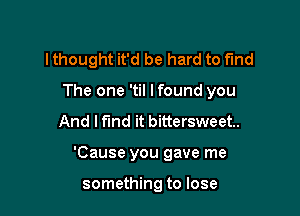 lthought it'd be hard to fund

The one 'til lfound you

And I find it bittersweet.
'Cause you gave me

something to lose