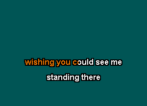 wishing you could see me

standing there