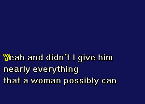 Yeah and didn't I give him
nearly everything
that a woman possibly can