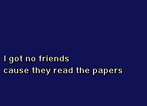 lgot no friends
cause they read the papers