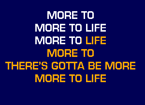 MORE TO
MORE TO LIFE
MORE TO LIFE
MORE TO
THERE'S GOTTA BE MORE
MORE TO LIFE