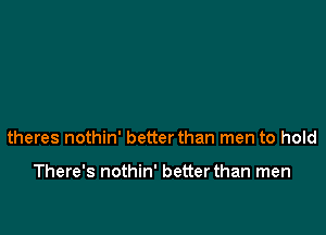 theres nothin' better than men to hold

There's nothin' better than men