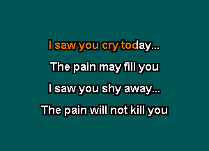 I saw you cry today...
The pain may fill you

I saw you shy away...

The pain will not kill you
