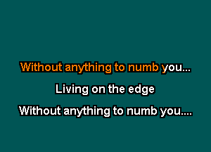 Without anything to numb you...
Living on the edge

Without anything to numb you....