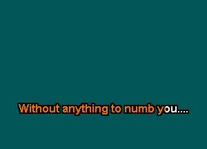 Without anything to numb you....