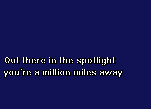 Out there in the spotlight
you're a million miles away