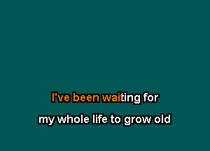 I've been waiting for

my whole life to grow old