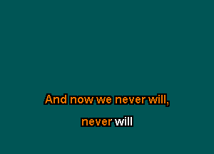 And now we never will,

never will