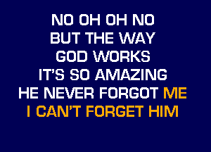 ND 0H OH NO
BUT THE WAY
GOD WORKS
ITS SO AMAZING
HE NEVER FORGOT ME
I CAN'T FORGET HIM