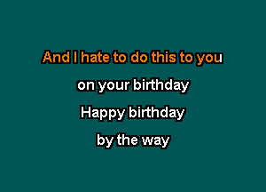 And I hate to do this to you

on your birthday
Happy birthday
by the way