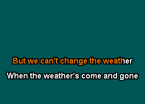 But we can't change the weather

When the weather's come and gone