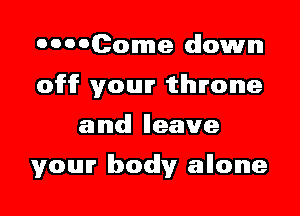 OOOOCome down
off your throne

and! Ileave

your Ibodly allone