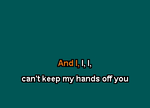 And I, l. I.

can't keep my hands off you