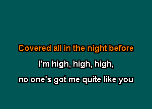 Covered all in the night before

I'm high, high. high,

no one's got me quite like you