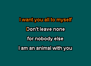 Iwant you all to myself
Don't leave none

for nobody else

lam an animal with you
